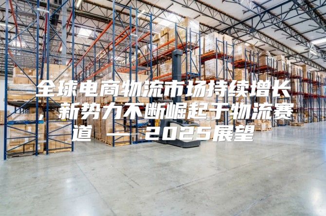 全球电商物流市场持续增长，新势力不断崛起于物流赛道 — 2025展望