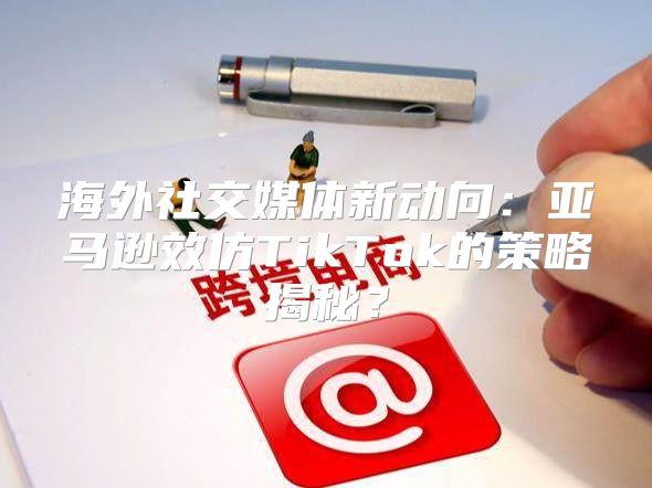 海外社交媒体新动向：亚马逊效仿TikTok的策略揭秘？