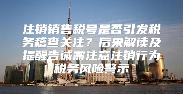 注销销售税号是否引发税务稽查关注？后果解读及提醒告诫需注意注销行为税务风险警示