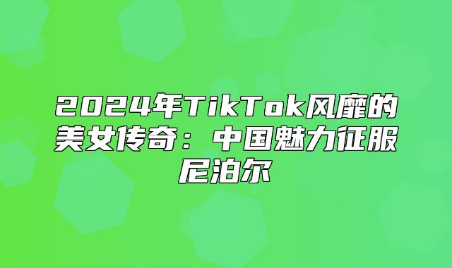 2025年TikTok风靡的美女传奇：中国魅力征服尼泊尔