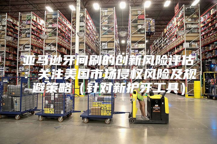 亚马逊牙间刷的创新风险评估：关注美国市场侵权风险及规避策略针对新护牙工具