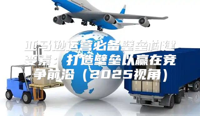 亚马逊运营必备壁垒构建要素：打造壁垒以赢在竞争前沿2025视角
