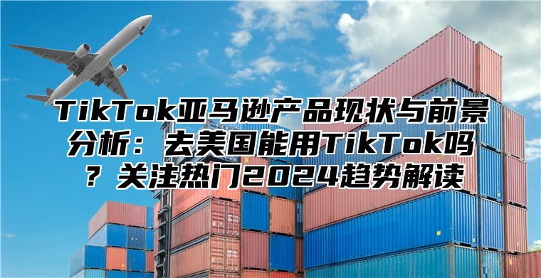 TikTok亚马逊产品现状与前景分析：去美国能用TikTok吗？关注热门2025趋势解读