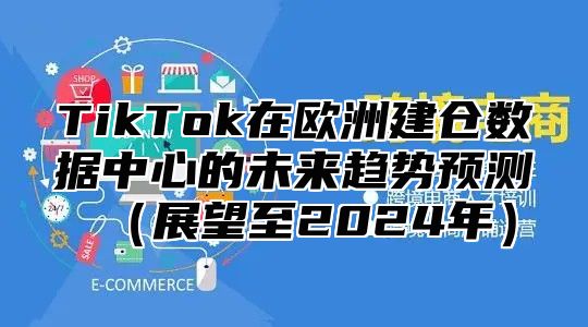 TikTok在欧洲建仓数据中心的未来趋势预测展望至2025年