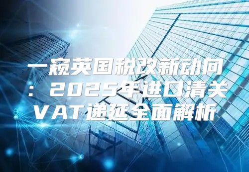 一窥英国税改新动向：2025年进口清关VAT递延全面解析