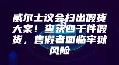 威尔士议会扫出假货大案！查获四千件假货，售假者面临牢狱风险