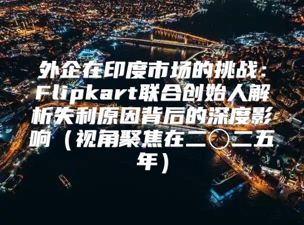 外企在印度市场的挑战：Flipkart联合创始人解析失利原因背后的深度影响视角聚焦在二〇二五年