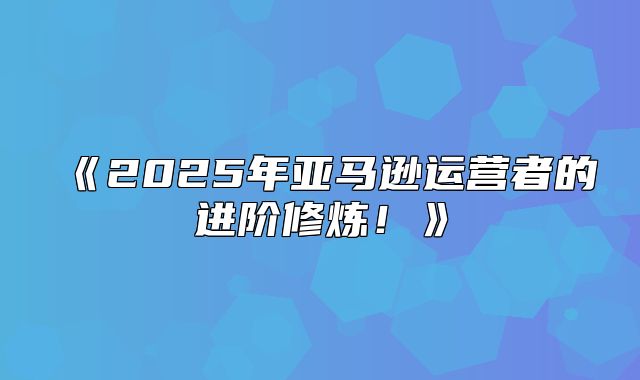 2025年亚马逊运营者的进阶修炼！