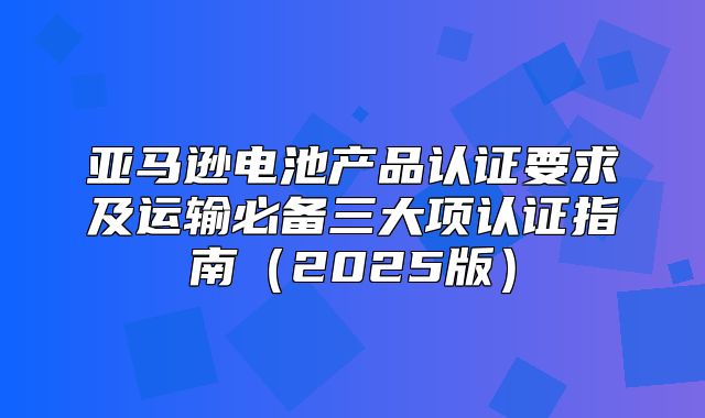 亚马逊电池产品认证要求及运输必备三大项认证指南2025版