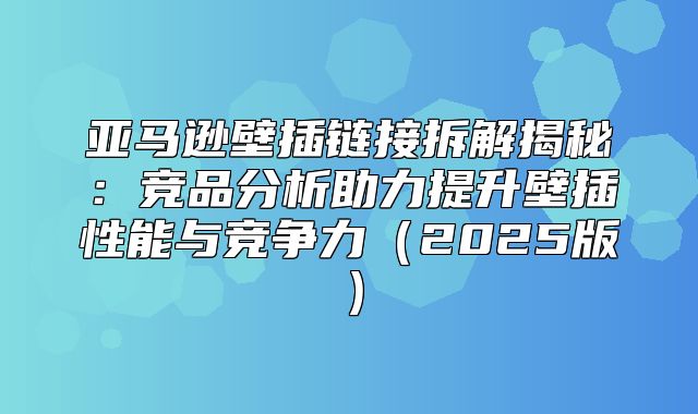 亚马逊壁插链接拆解揭秘：竞品分析助力提升壁插性能与竞争力2025版
