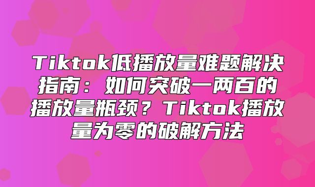 Tiktok低播放量难题解决指南：如何突破一两百的播放量瓶颈？Tiktok播放量为零的破解方法