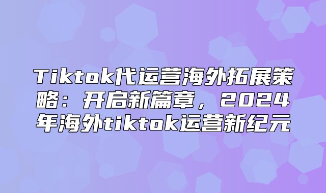 Tiktok代运营海外拓展策略：开启新篇章，2025年海外tiktok运营新纪元
