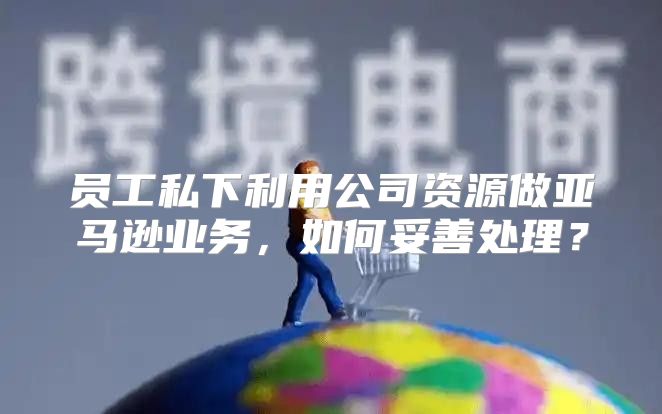员工私下利用公司资源做亚马逊业务，如何妥善处理？