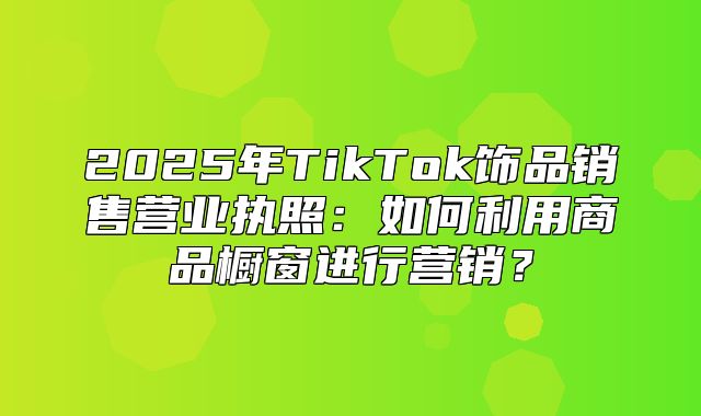 2025年TikTok饰品销售营业执照：如何利用商品橱窗进行营销？