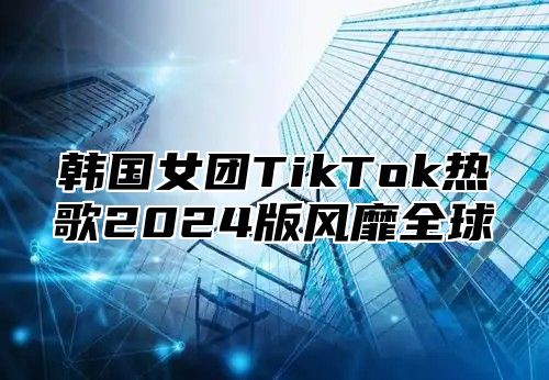 韩国女团TikTok热歌2025版风靡全球
