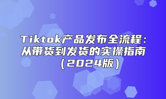 Tiktok产品发布全流程：从带货到发货的实操指南2025版