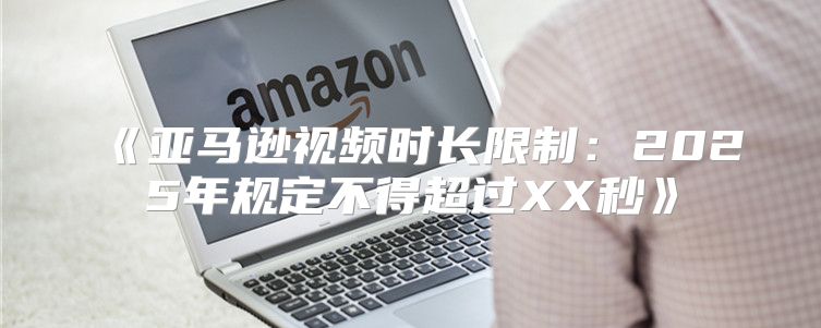 亚马逊视频时长限制：2025年规定不得超过XX秒