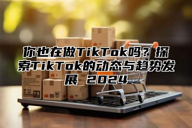 你也在做TikTok吗？探索TikTok的动态与趋势发展 2025