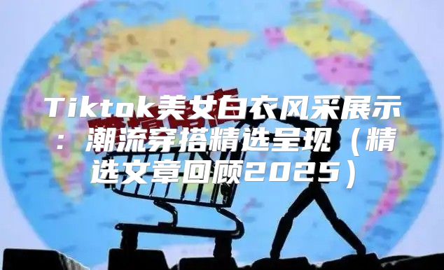 Tiktok美女白衣风采展示：潮流穿搭精选呈现精选文章回顾2025