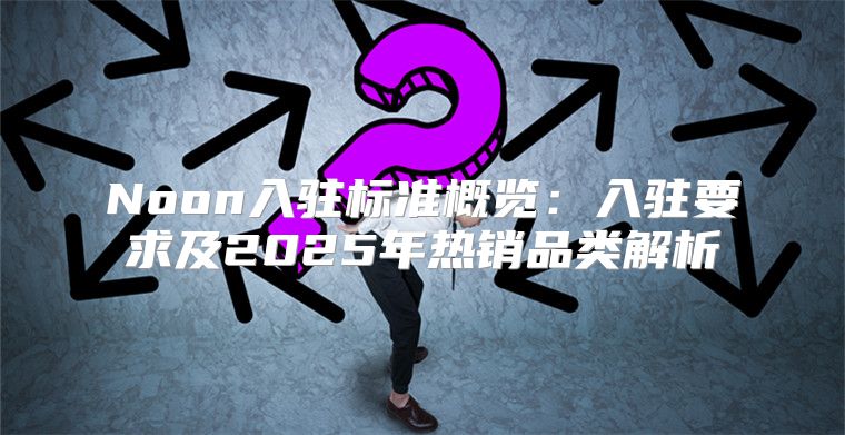Noon入驻标准概览：入驻要求及2025年热销品类解析