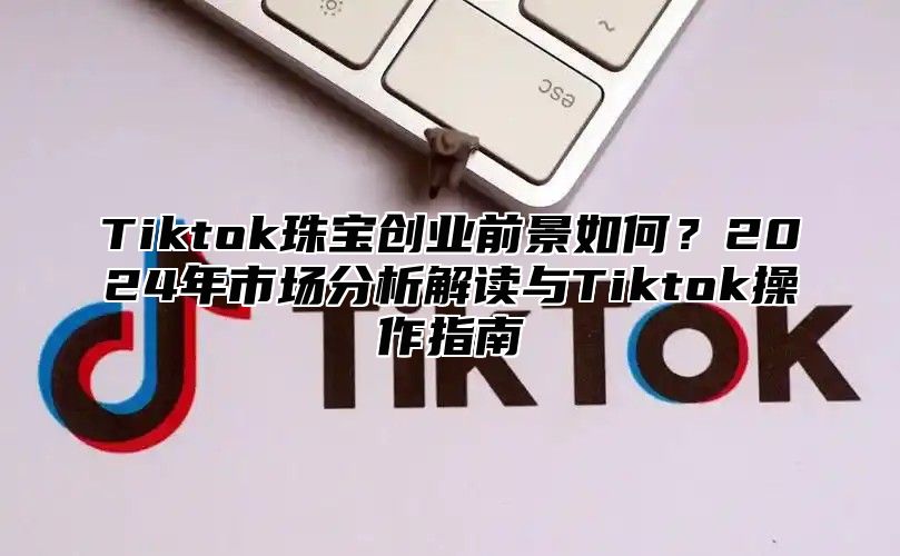 Tiktok珠宝创业前景如何？2025年市场分析解读与Tiktok操作指南
