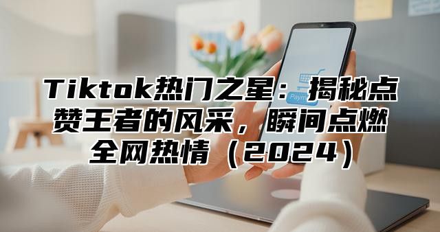 Tiktok热门之星：揭秘点赞王者的风采，瞬间点燃全网热情2025