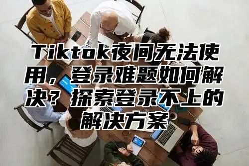 Tiktok夜间无法使用，登录难题如何解决？探索登录不上的解决方案