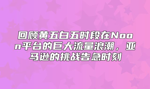 回顾黄五白五时段在Noon平台的巨大流量浪潮，亚马逊的挑战告急时刻