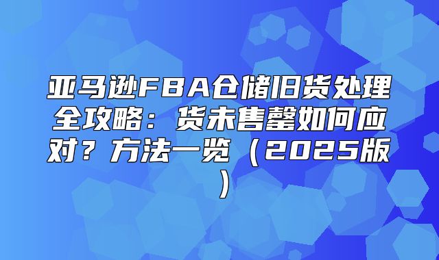 亚马逊FBA仓储旧货处理全攻略：货未售罄如何应对？方法一览2025版
