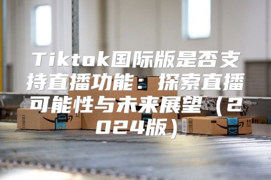 Tiktok国际版是否支持直播功能：探索直播可能性与未来展望2025版