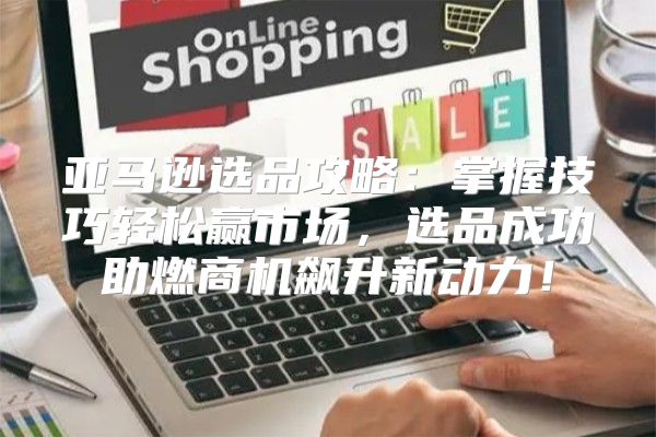 亚马逊选品攻略：掌握技巧轻松赢市场，选品成功助燃商机飙升新动力！