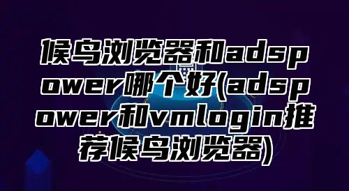 候鸟浏览器和adspower哪个好(adspower和vmlogin推荐候鸟浏览器)