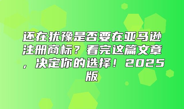 还在犹豫是否要在亚马逊注册商标？看完这篇文章，决定你的选择！2025版