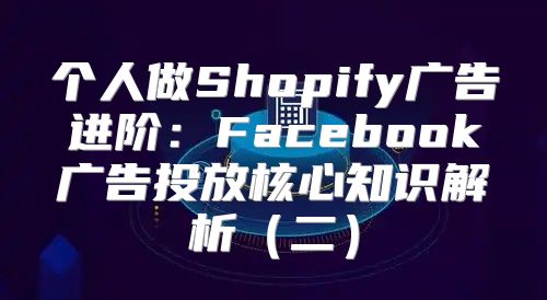 个人做Shopify广告进阶：Facebook广告投放核心知识解析二