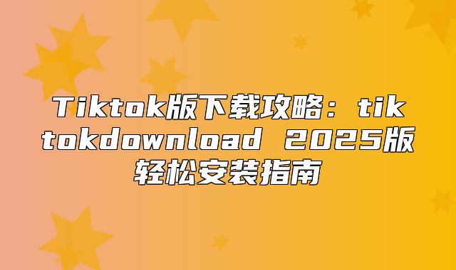 Tiktok版下载攻略：tiktokdownload 2025版轻松安装指南