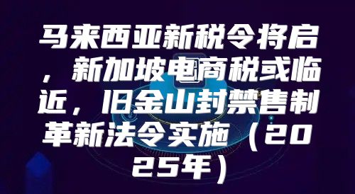马来西亚新税令将启，新加坡电商税或临近，旧金山封禁售制革新法令实施2025年
