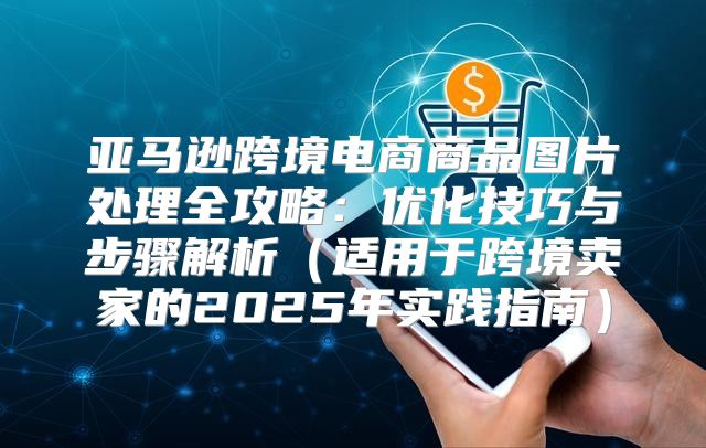 亚马逊跨境电商商品图片处理全攻略：优化技巧与步骤解析适用于跨境卖家的2025年实践指南