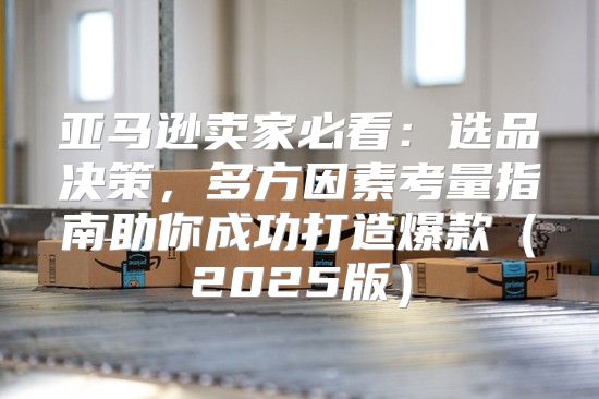 亚马逊卖家必看：选品决策，多方因素考量指南助你成功打造爆款2025版