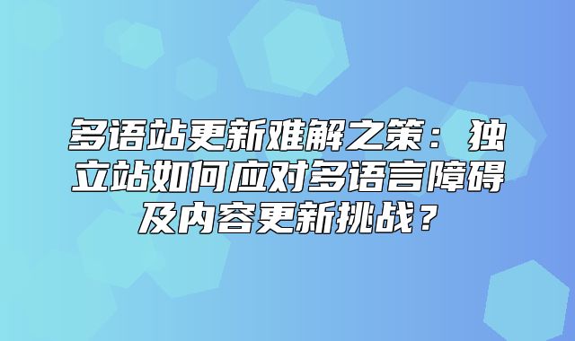 多语站更新难解之策：独立站如何应对多语言障碍及内容更新挑战？