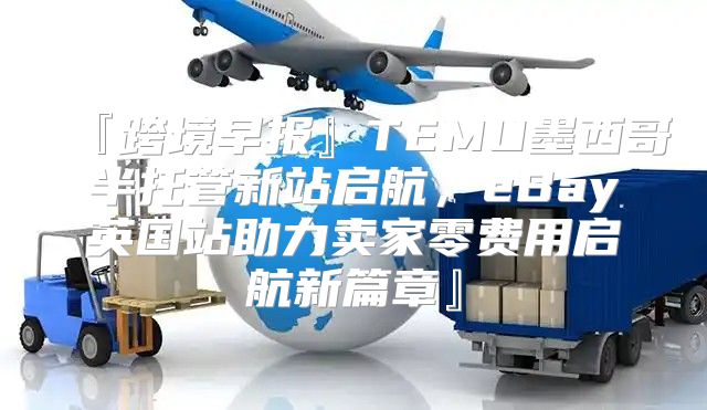 『跨境早报』TEMU墨西哥半托管新站启航，eBay英国站助力卖家零费用启航新篇章』