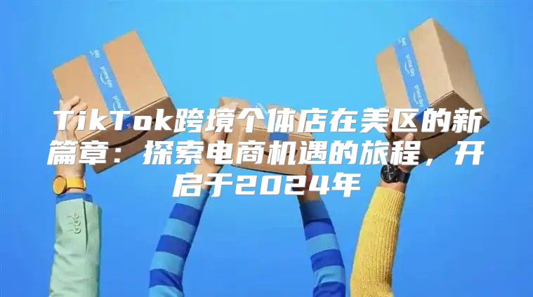 TikTok跨境个体店在美区的新篇章：探索电商机遇的旅程，开启于2025年