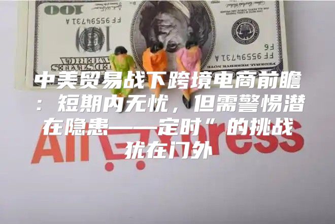 中美贸易战下跨境电商前瞻：短期内无忧，但需警惕潜在隐患——定时”的挑战犹在门外