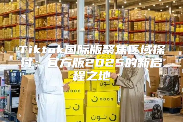 Tiktok国际版聚焦区域探讨：官方版2025的新启程之地