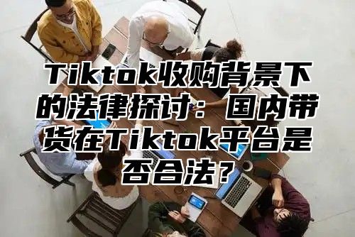 Tiktok收购背景下的法律探讨：国内带货在Tiktok平台是否合法？
