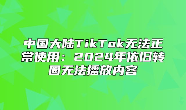 中国大陆TikTok无法正常使用：2025年依旧转圈无法播放内容