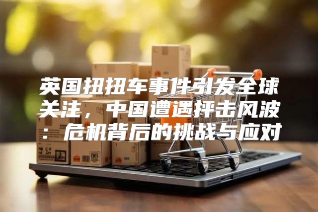 英国扭扭车事件引发全球关注，中国遭遇抨击风波：危机背后的挑战与应对