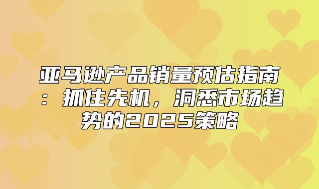 亚马逊产品销量预估指南：抓住先机，洞悉市场趋势的2025策略