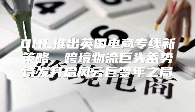 DHL推出英国电商专线新策略，跨境物流巨头蓄势待发开启风云巨变年之局