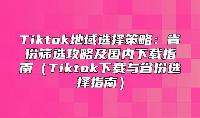 Tiktok地域选择策略：省份筛选攻略及国内下载指南Tiktok下载与省份选择指南