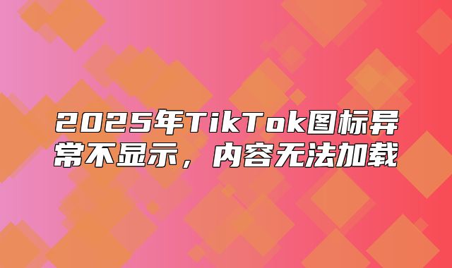 2025年TikTok图标异常不显示，内容无法加载